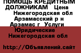 ПОМОЩЬ КРЕДИТНЫМ  ДОЛЖНИКАМ › Цена ­ 500 - Нижегородская обл., Арзамасский р-н, Арзамас г. Услуги » Юридические   . Нижегородская обл.